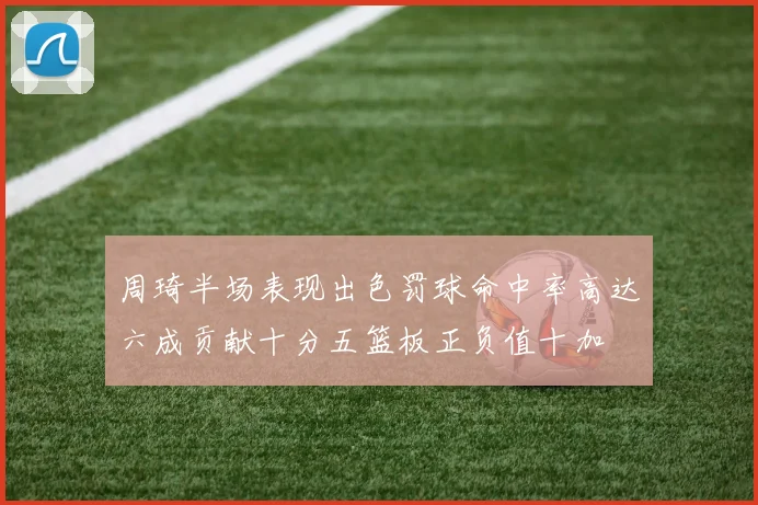 周琦半场表现出色罚球命中率高达六成贡献十分五篮板正负值十加