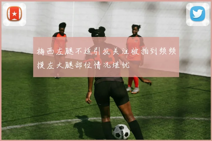 梅西左腿不适引发关注被拍到频频摸左大腿部位情况堪忧