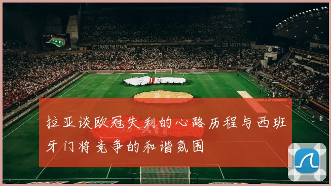 拉亚谈欧冠失利的心路历程与西班牙门将竞争的和谐氛围