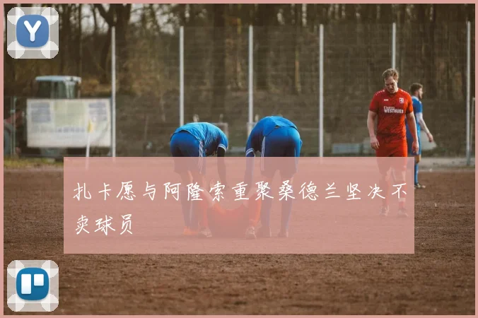 扎卡愿与阿隆索重聚桑德兰坚决不卖球员