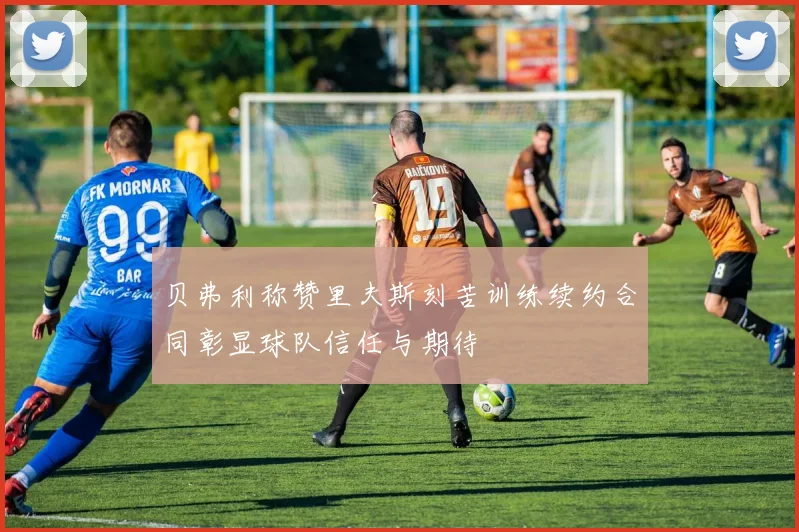 贝弗利称赞里夫斯刻苦训练续约合同彰显球队信任与期待