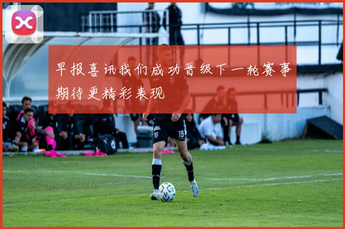 早报喜讯我们成功晋级下一轮赛事期待更精彩表现
