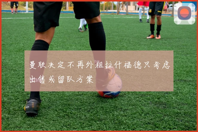 曼联决定不再外租拉什福德只考虑出售或留队方案