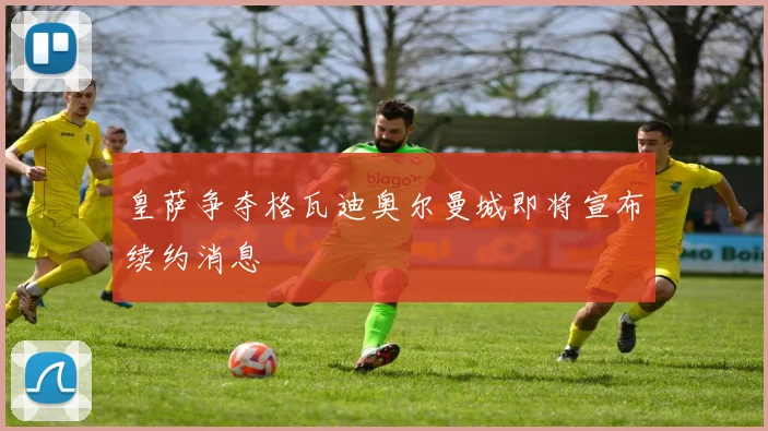 皇萨争夺格瓦迪奥尔曼城即将宣布续约消息