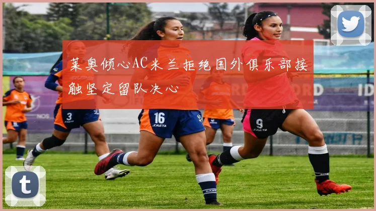 莱奥倾心AC米兰拒绝国外俱乐部接触坚定留队决心
