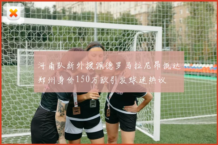 河南队新外援佩德罗马拉尼昂抵达郑州身价150万欧引发球迷热议