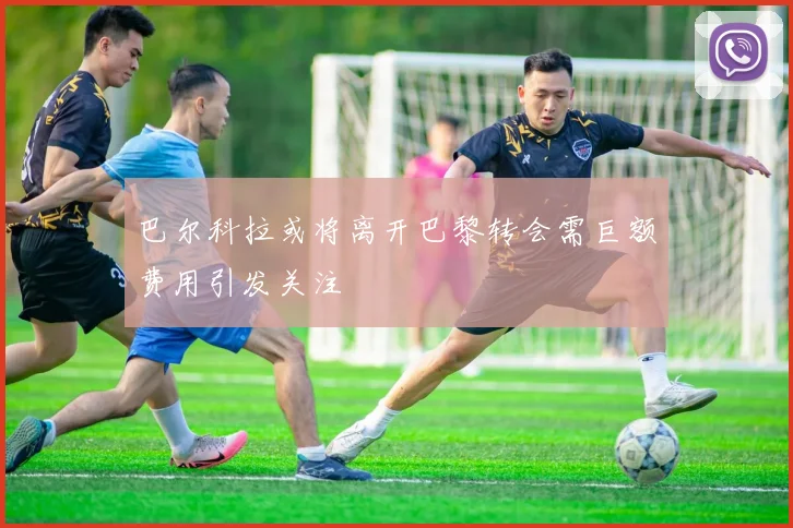 巴尔科拉或将离开巴黎转会需巨额费用引发关注