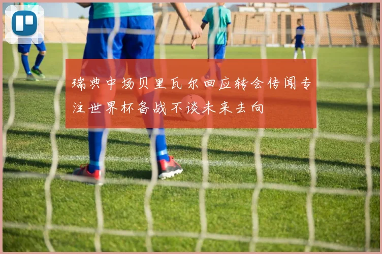 瑞典中场贝里瓦尔回应转会传闻专注世界杯备战不谈未来去向