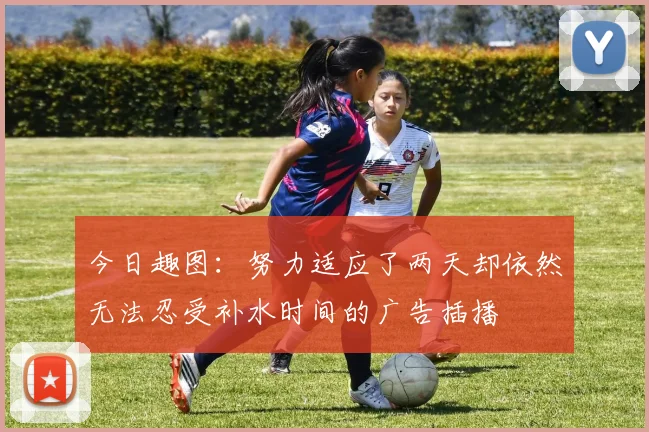 今日趣图：努力适应了两天却依然无法忍受补水时间的广告插播