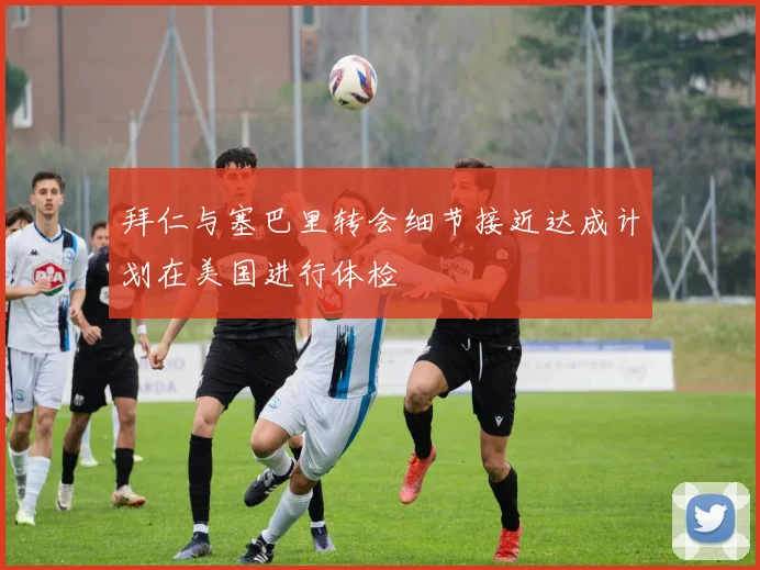 拜仁与塞巴里转会细节接近达成计划在美国进行体检