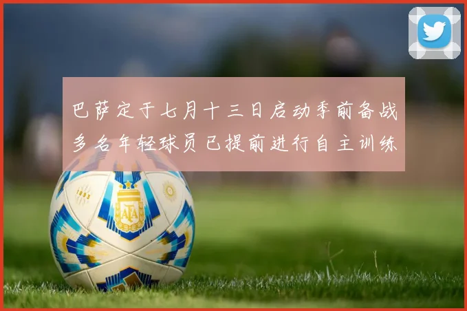 巴萨定于七月十三日启动季前备战多名年轻球员已提前进行自主训练