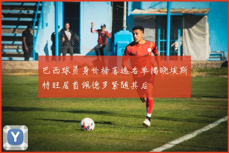 巴西球员身价榜落选名单揭晓埃斯特旺居首佩德罗紧随其后