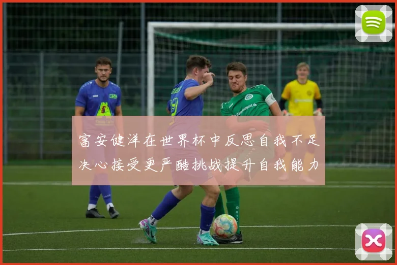 富安健洋在世界杯中反思自我不足决心接受更严酷挑战提升自我能力