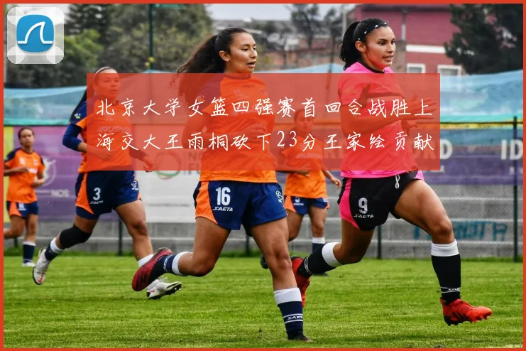 北京大学女篮四强赛首回合战胜上海交大王雨桐砍下23分王家绘贡献21分14篮板